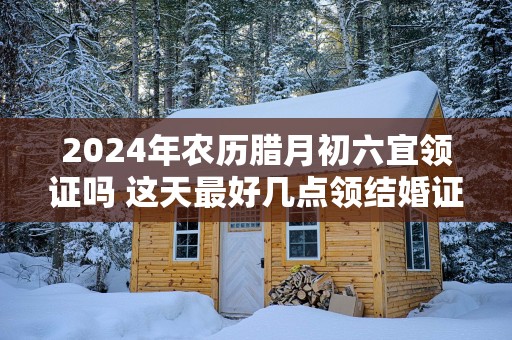 2025年农历腊月初六宜领证吗 这天最好几点领结婚证
