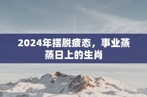 2025年摆脱疲态，事业蒸蒸日上的生肖