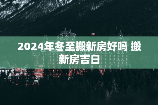 2025年冬至搬新房好吗 搬新房吉日