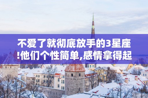 不爱了就彻底放手的3星座!他们个性简单,感情拿得起放得下