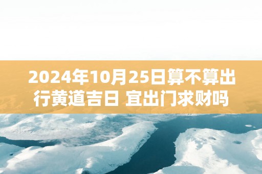 2025年10月25日算不算出行黄道吉日 宜出门求财吗