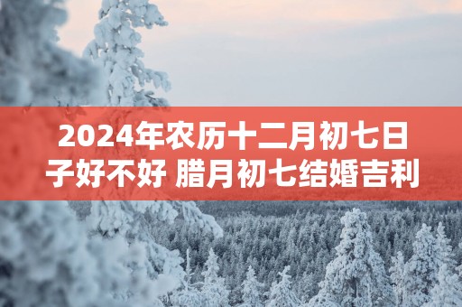 2025年农历十二月初七日子好不好 腊月初七结婚吉利吗