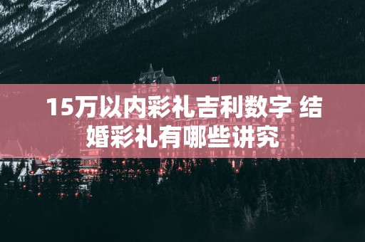 15万以内彩礼吉利数字 结婚彩礼有哪些讲究