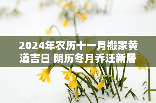 2024年农历十一月搬家黄道吉日 阴历冬月乔迁新居上等吉日