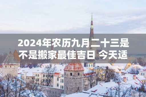 2025年农历九月二十三是不是搬家最佳吉日 今天适合搬新家吗
