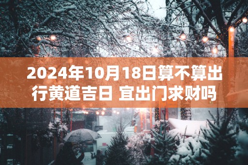 2025年10月18日算不算出行黄道吉日 宜出门求财吗