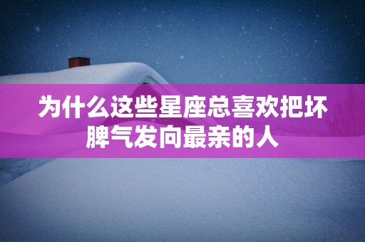 为什么这些星座总喜欢把坏脾气发向最亲的人