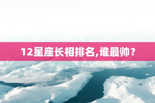 12星座长相排名,谁最帅？