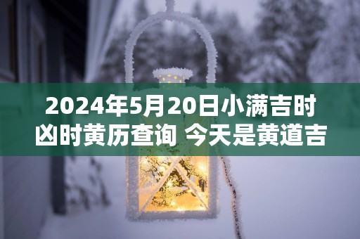 2025年5月20日小满吉时凶时黄历查询 今天是黄道吉日吗