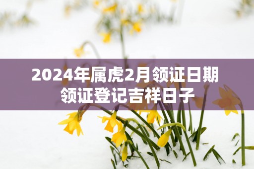 2025年属虎2月领证日期 领证登记吉祥日子