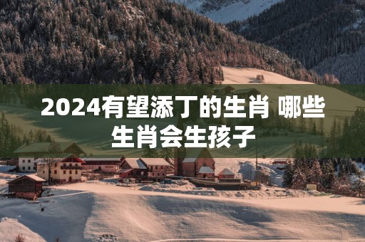 2025有望添丁的生肖 哪些生肖会生孩子