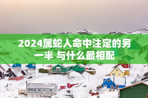 2025属蛇人命中注定的另一半 与什么最相配