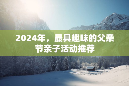 2025年，最具趣味的父亲节亲子活动推荐