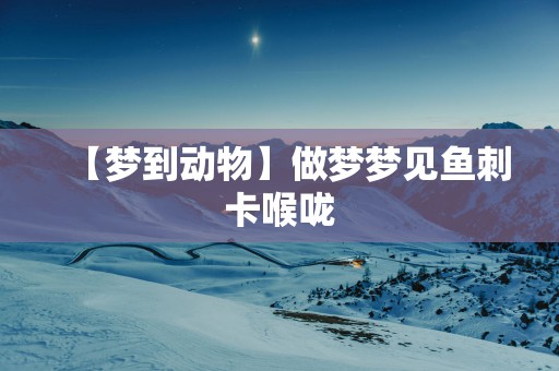 【梦到动物】做梦梦见鱼刺卡喉咙