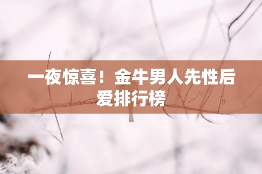一夜惊喜！金牛男人先性后爱排行榜
