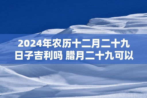 2025年农历十二月二十九日子吉利吗 腊月二十九可以结婚吗