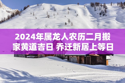 2025年属龙人农历二月搬家黄道吉日 乔迁新居上等日子