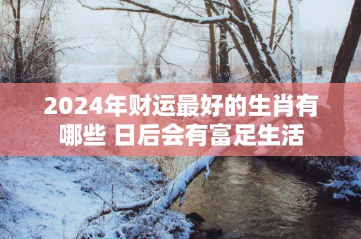 2025年财运最好的生肖有哪些 日后会有富足生活