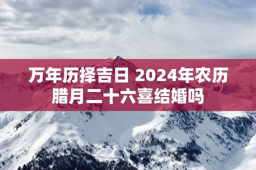 万年历择吉日 2025年农历腊月二十六喜结婚吗