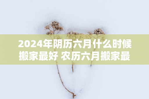 2025年阴历六月什么时候搬家最好 农历六月搬家最吉利的日子 2025年阴历六月什么时候搬家最好 农历六月搬家最吉利的日子