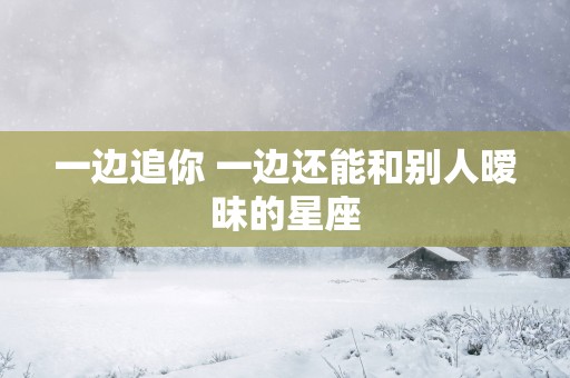 一边追你 一边还能和别人暧昧的星座