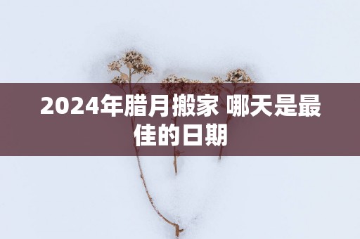 2025年腊月搬家 哪天是最佳的日期