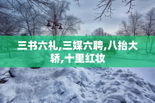 三书六礼,三媒六聘,八抬大轿,十里红妆