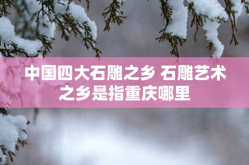 中国四大石雕之乡 石雕艺术之乡是指重庆哪里