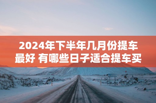 2025年下半年几月份提车最好 有哪些日子适合提车买车