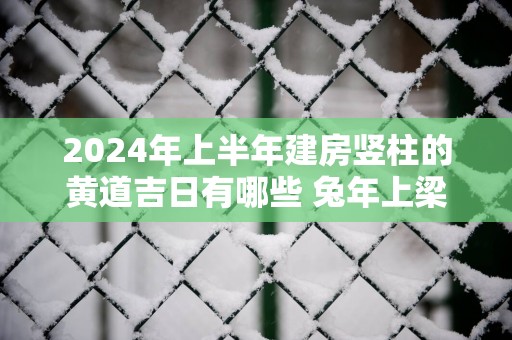 2025年上半年建房竖柱的黄道吉日有哪些 蛇年上梁大吉的日子查询