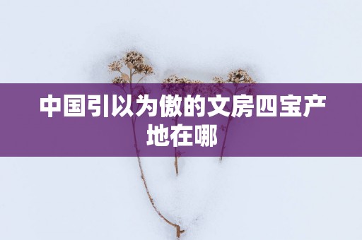 中国引以为傲的文房四宝产地在哪