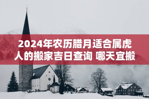 2025年农历腊月适合属虎人的搬家吉日查询 哪天宜搬新家