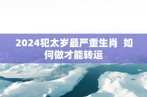 2025犯太岁最严重生肖  如何做才能转运