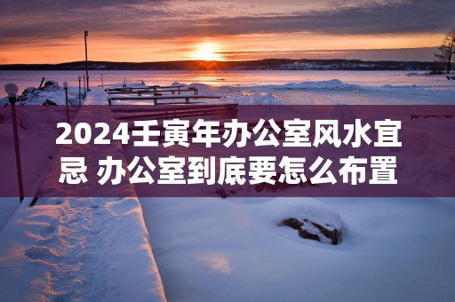 2025壬寅年办公室风水宜忌 办公室到底要怎么布置呢