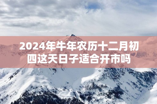 2025年蛇年农历十二月初四这天日子适合开市吗