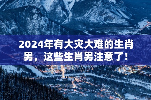2025年有大灾大难的生肖男，这些生肖男注意了！