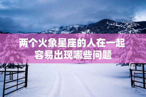 两个火象星座的人在一起 容易出现哪些问题