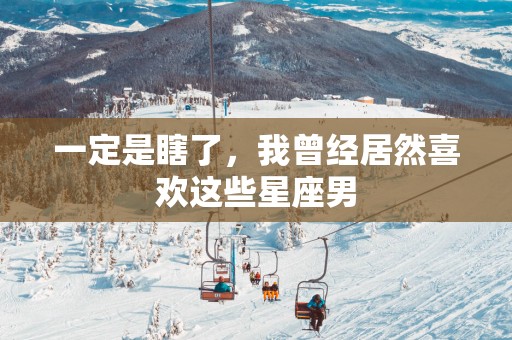 一定是瞎了，我曾经居然喜欢这些星座男