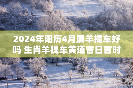 2025年阳历4月属羊提车好吗 生肖羊提车黄道吉日吉时