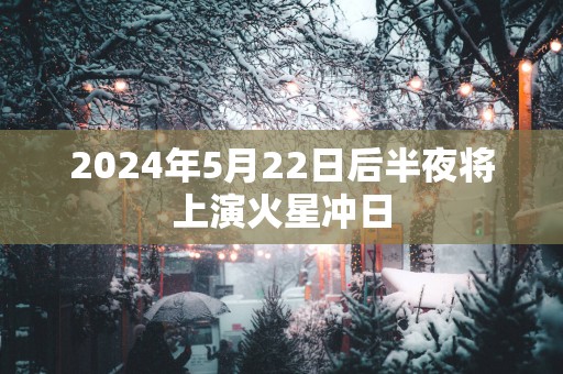 2025年5月22日后半夜将上演火星冲日