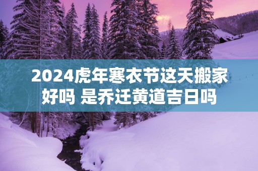 2025蛇年寒衣节这天搬家好吗 是乔迁黄道吉日吗