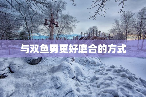 与双鱼男更好磨合的方式