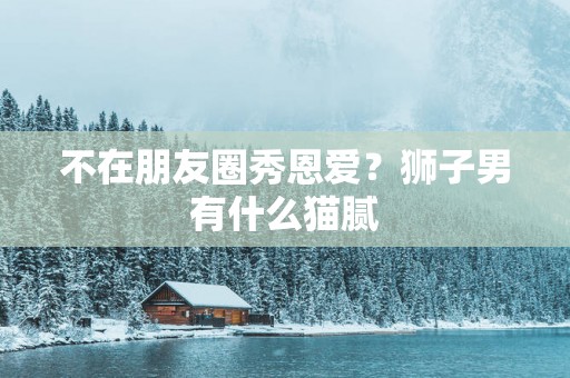 不在朋友圈秀恩爱？狮子男有什么猫腻