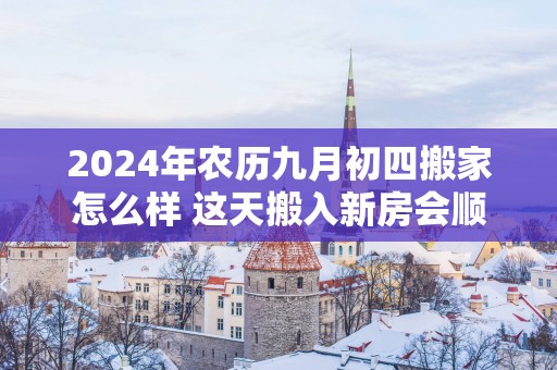2025年农历九月初四搬家怎么样 这天搬入新房会顺利吗