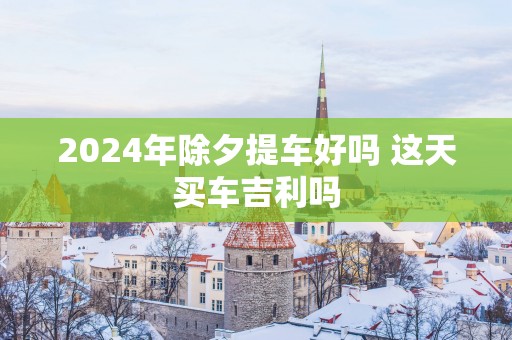 2025年除夕提车好吗 这天买车吉利吗