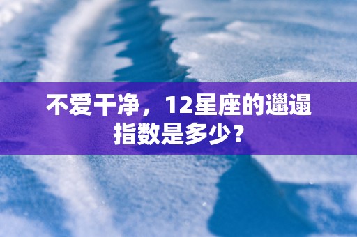 不爱干净，12星座的邋遢指数是多少？
