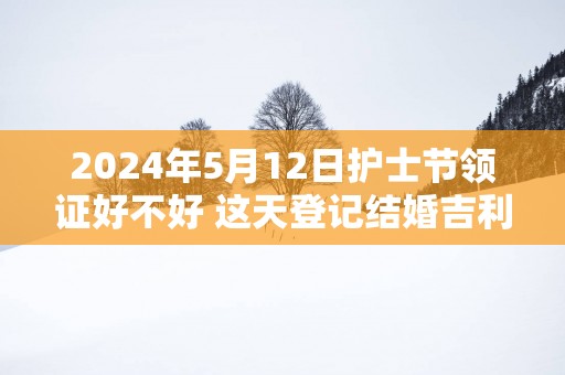 2025年5月12日护士节领证好不好 这天登记结婚吉利吗
