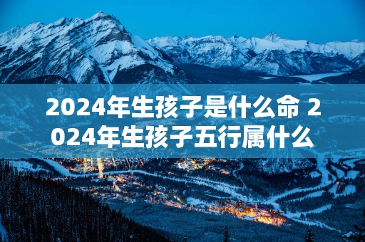 2025年生孩子是什么命 2025年生孩子五行属什么