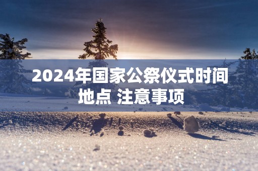 2025年国家公祭仪式时间 地点 注意事项