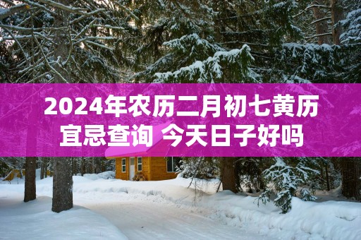 2025年农历二月初七黄历宜忌查询 今天日子好吗
